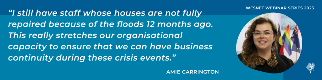 “I still have staff whose houses are not fully repaired because of the floods 12 months ago. This really stretches our organisational capacity to ensure that we can have business continuity during these crisis events.”