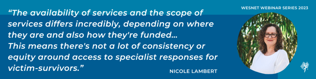 “The availability of services and the scope of services differs incredibly, depending on where they are and also how they're funded…This means there's not a lot of consistency or equity around access to specialist responses for victim-survivors.”